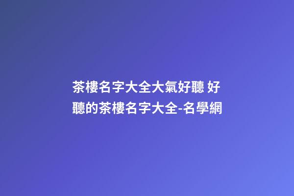 茶樓名字大全大氣好聽 好聽的茶樓名字大全-名學網-第1張-公司起名-玄機派